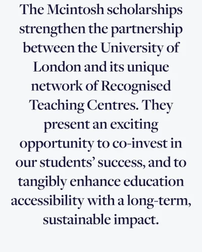 Quote from University of London website stating that McIntosh scholarships strengthen partnership with Recongnised Teaching Centres and enchance education accessibility with long-term sustaiable impact